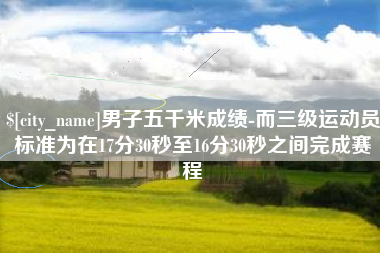 宁国男子五千米成绩-而三级运动员标准为在17分30秒至16分30秒之间完成赛程