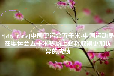 宁国中国奥运会五千米-中国运动员在奥运会五千米赛场上必将取得更加优异的成绩
