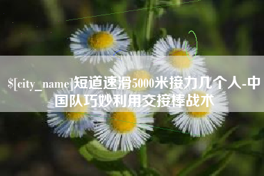 宁国短道速滑5000米接力几个人-中国队巧妙利用交接棒战术