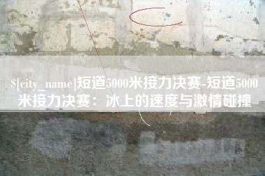 宁国短道5000米接力决赛-短道5000米接力决赛：冰上的速度与激情碰撞