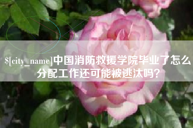 宁国中国消防救援学院毕业了怎么分配工作还可能被逃汰吗？