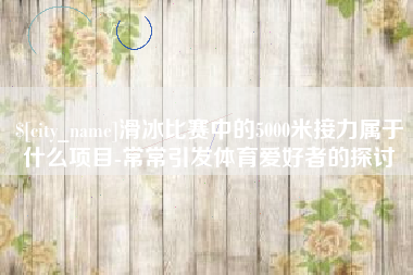 宁国滑冰比赛中的5000米接力属于什么项目-常常引发体育爱好者的探讨