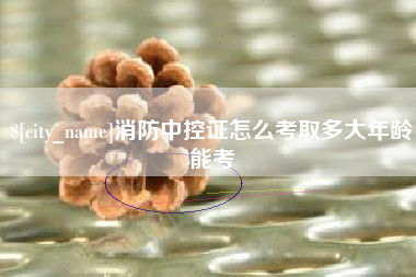 宁国消防中控证怎么考取多大年龄能考
